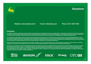 Disclaimer




                   Website: www.localiza.com/ir                                   E-mail: ri@localiza.com                                 Phone: 55 31 3247-7024



Disclaimer
The material presented is a presentation of general background information about LOCALIZA as of the date of the presentation. It is information in summary form and does not purport to
be complete. It is not intended to be relied upon as advice to potential investors. This presentation is strictly confidential and may not be disclosed to any other person. No representation
or warranty, express or implied, is made concerning, and no reliance should be placed on, the accuracy, fairness, or completeness of the information presented herein.

This presentation contains statements that are forward-looking within the meaning of Section 27A of the Securities Act of 1933 and Section 21E of the Securities Exchange Act of 1934.
Such forward-looking statements are only predictions and are not guarantees of future performance. Investors are cautioned that any such forward-looking statements are and will be, as
the case may be, subject to many risks, uncertainties and factors relating to the operations and business environments of LOCALIZA and its subsidiaries that may cause the actual results
of the companies to be materially different from any future results expressed or implied in such forward-looking statements.

Although LOCALIZA believes that the expectations and assumptions reflected in the forward-looking statements are reasonable based on information currently available to LOCALIZA’s
management, LOCALIZA cannot guarantee future results or events. LOCALIZA expressly disclaims a duty to update any of the forward-looking statement.

Securities may not be offered or sold in the United States unless they are registered or exempt from registration under the Securities Act of 1933. Any offering of securities to be made in
the United States will be made by means of an offering memorandum that may be obtained from any underwriters we may appoint in connection with an offering of securities in future.
Such offering memorandum will contain, or incorporate by reference, detailed information about LOCALIZA and its business and financial results, as well as its financial statements.
This presentation does not constitute an offer, or invitation, or solicitation of an offer, to subscribe for or purchase any securities. Neither this presentation nor anything contained herein
shall form the basis of any contract or commitment whatsoever.




                                                                                                                                                                                                   46
 