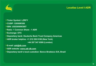 Localiza Level I ADR




Ticker Symbol: LZRFY
CUSIP: 53956W300
ISIN: US53956W3007
Ratio: 1 Common Share : 1 ADR
Exchange: OTC
Depositary bank: Deutsche Bank Trust Company Americas
ADR broker helpline: +1 212 250 9100 (New York)
                      +44 207 547 6500 (London)
E-mail: adr@db.com
ADR website: www.adr.db.com
Depositary bank’s local custodian: Banco Bradesco S/A, Brazil




                                                                                        46
 