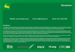 Disclaimer




                  Website: www.localiza.com/ir                                    E-mail: ri@localiza.com                                Phone: 55 31 3247-7024



Disclaimer
The material presented is a presentation of general background information about LOCALIZA as of the date of the presentation. It is information in summary form and does not purport to
be complete. It is not intended to be relied upon as advice to potential investors. This presentation is strictly confidential and may not be disclosed to any other person. No representation
or warranty, express or implied, is made concerning, and no reliance should be placed on, the accuracy, fairness, or completeness of the information presented herein.

This presentation contains statements that are forward-looking within the meaning of Section 27A of the Securities Act of 1933 and Section 21E of the Securities Exchange Act of 1934.
Such forward-looking statements are only predictions and are not guarantees of future performance. Investors are cautioned that any such forward-looking statements are and will be, as
the case may be, subject to many risks, uncertainties and factors relating to the operations and business environments of LOCALIZA and its subsidiaries that may cause the actual results
of the companies to be materially different from any future results expressed or implied in such forward-looking statements.

Although LOCALIZA believes that the expectations and assumptions reflected in the forward-looking statements are reasonable based on information currently available to LOCALIZA’s
management, LOCALIZA cannot guarantee future results or events. LOCALIZA expressly disclaims a duty to update any of the forward-looking statement.

Securities may not be offered or sold in the United States unless they are registered or exempt from registration under the Securities Act of 1933. Any offering of securities to be made in
the United States will be made by means of an offering memorandum that may be obtained from any underwriters we may appoint in connection with an offering of securities in future.
Such offering memorandum will contain, or incorporate by reference, detailed information about LOCALIZA and its business and financial results, as well as its financial statements.
This presentation does not constitute an offer, or invitation, or solicitation of an offer, to subscribe for or purchase any securities. Neither this presentation nor anything contained herein
shall form the basis of any contract or commitment whatsoever.




                                                                                                                                                                                                   47
 