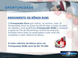 O Franqueado Ouro que indicar, no mínimo, mais 10
Franqueados Ouro no prazo de até 60 dias a contar da data
de cadastro, será qualificado Franqueado RUBI e receberá
a quota de 2% do faturamento mensal da empresa,
divididos entre todos os qualificados a este nível até
completar o valor máximo do bônus.
O valor máximo de bônus para um
Franqueado RUBI será de R$ 79.200.
 