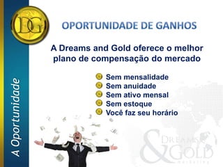 A Dreams and Gold oferece o melhor
                 plano de compensação do mercado

                             Sem mensalidade
A Oportunidade




                             Sem anuidade
                             Sem ativo mensal
                             Sem estoque
                             Você faz seu horário
 