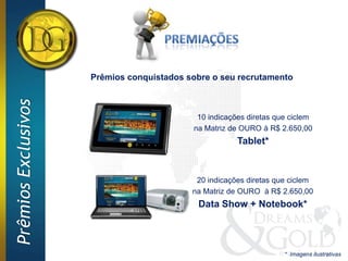 Prêmios conquistados sobre o seu recrutamento
Prêmios Exclusivos




                                            10 indicações diretas que ciclem
                                           na Matriz de OURO à R$ 2.650,00
                                                       Tablet*


                                            20 indicações diretas que ciclem
                                           na Matriz de OURO à R$ 2.650,00
                                            Data Show + Notebook*




                                                                    * Imagens ilustrativas
 