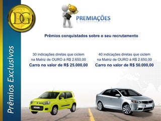 Prêmios conquistados sobre o seu recrutamento
Prêmios Exclusivos




                      30 indicações diretas que ciclem    40 indicações diretas que ciclem
                     na Matriz de OURO à R$ 2.650,00     na Matriz de OURO à R$ 2.650,00
                     Carro no valor de R$ 25.000,00      Carro no valor de R$ 50.000,00
 