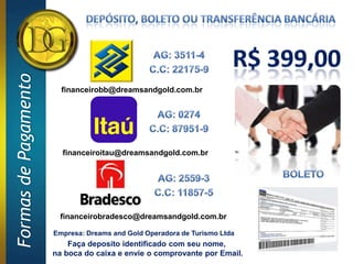 Formas de Pagamento


                        financeirobb@dreamsandgold.com.br




                        financeiroitau@dreamsandgold.com.br




                       financeirobradesco@dreamsandgold.com.br

                      Empresa: Dreams and Gold Operadora de Turismo Ltda
                          Faça deposito identificado com seu nome,
                      na boca do caixa e envie o comprovante por Email.
 