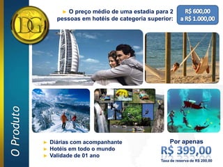 ► O preço médio de uma estadia para 2
O Produto       pessoas em hotéis de categoria superior:




            ► Diárias com acompanhante                 Por apenas
            ► Hotéis em todo o mundo
            ► Validade de 01 ano
                                                   Taxa de reserva de R$ 200,00
 