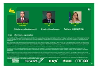 RI




                      Roberto Mendes                                                  Silvio Guerra                                                 Nora Lanari
                         CFO- DRI                                                           RI                                                          RI

               Website: www.localiza.com/ri                                   E-mail: ri@localiza.com                               Telefone: 55 31 3247-7024


Aviso – Informações e projeções
O material que se segue é uma apresentação de informações gerais de antecedentes da LOCALIZA na data da apresentação. Trata-se de informação resumida sem intenções de serem completas,
que não devem ser consideradas por investidores potenciais como recomendação. Esta apresentação é estritamente confidencial e não pode ser divulgada a nenhuma outra pessoa. Não fazemos
nenhuma declaração nem damos nenhuma garantia quanto à correção, adequação ou abrangência das informações aqui apresentadas, que não devem ser usadas como base para decisões de
investimento.

Esta apresentação contém declarações e informações prospectivas nos termos da Cláusula 27Aª da Securities Act of 1933 e Cláusula 21E do Securities Exchange Act of 1934. Tais declarações e
informações prospectivas são unicamente previsões e não garantias do desempenho futuro. Advertimos os investidores de que as referidas declarações e informações prospectivas estão e estarão,
conforme o caso, sujeitas a muitos riscos, incertezas e fatores relativos às operações e aos ambientes de negócios da LOCALIZA e suas controladas, em virtude dos quais os resultados reais das
empresas podem diferir de maneira relevante de resultados futuros expressos ou implícitos nas declarações e informações prospectivas.

Embora a LOCALIZA acredite que as expectativas e premissas contidas nas declarações e informações prospectivas sejam razoáveis e baseadas em dados atualmente disponíveis à sua
administração, a LOCALIZA não pode garantir resultados ou acontecimentos futuros. A LOCALIZA isenta-se expressamente do dever de atualizar qualquer uma das declarações e informações
prospectivas.

Não é permitido oferecer ou vender nos Estados Unidos valores mobiliários que não tenham sido registrados ou estejam isentos de registro conforme a Securities Act of 1933. Qualquer oferta de
valores mobiliários a ser feita nos Estados Unidos deverá sê-lo por meio de um memorando de oferta que pode ser obtido com os underwriters que possam ser indicados em conexão com a oferta de
ações ou títulos no futuro. O memorando de oferta deverá conter ou incorporar por referência informações detalhadas sobre a LOCALIZA e seus negócios e resultados financeiros, além de suas
demonstrações financeiras.
Esta apresentação não constitui oferta, convite ou solicitação de oferta de subscrição ou compra de quaisquer valores mobiliários. Nem esta apresentação nem qualquer coisa aqui
contida constituem a base de um contrato ou compromisso de qualquer espécie.




                                                                                                                                                                                                  46
 