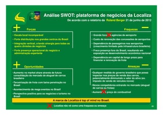 Análise SWOT: plataforma de negócios da Localiza
                                                  De acordo com o relatório da Roland Berger 21 de junho de 2012


             Forças                                                                                Fraquezas

• Escala local incomparável                                          • Grande foco em agências de aeroporto
• Forte distribuição nos grandes centros do Brasil                   • Custo da renovação das concessões de aeroportos
• Integração vertical, criando sinergia para todas as                • Dependência de passageiros nos aeroportos
  quatro divisões de negócios                                          (crescimento limitado pela infraestrutura brasileira)
• Forte presença operacional do negócio e                            • Fraca presença fora do Brasil, resultando em
  administração experiente                                             exposição ao desenvolvimento econômico nacional
                                                                     • Dependência em capital de longo prazo para
                                                                       financiar a renovação da frota

          Oportunidades                                                                               Ameaças

•Aumento no market share através de futura                           •Qualquer medida do governo brasileiro que possa
 consolidação do mercado de aluguel de carros                         impactar nos preços de venda dos carros,
 brasileiro                                                           potencialmente diminuindo o valor do ativo (ex.
                                                                      imposto de venda de veículos novos)
•Terceirização de frota com baixa penetração no
 Brasil                                                              •Novos competidores entrando no mercado (aluguel
                                                                      de carros ou frotas)
•Acontecimento de mega eventos no Brasil
                                                                     •Aumento no preço do combustível
•Perspectiva positiva para os negócios e turismo no
 Brasil
                                     A marca da Localiza é top of mind no Brasil.
                                      Localiza não vê como uma fraqueza ou ameaça                                              41
 