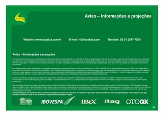 Aviso – Informações e projeções




               Website: www.localiza.com/ri                                   E-mail: ri@localiza.com                               Telefone: 55 31 3247-7024




Aviso – Informações e projeções
O material que se segue é uma apresentação de informações gerais de antecedentes da LOCALIZA na data da apresentação. Trata-se de informação resumida sem intenções de serem completas,
que não devem ser consideradas por investidores potenciais como recomendação. Esta apresentação é estritamente confidencial e não pode ser divulgada a nenhuma outra pessoa. Não fazemos
nenhuma declaração nem damos nenhuma garantia quanto à correção, adequação ou abrangência das informações aqui apresentadas, que não devem ser usadas como base para decisões de
investimento.

Esta apresentação contém declarações e informações prospectivas nos termos da Cláusula 27Aª da Securities Act of 1933 e Cláusula 21E do Securities Exchange Act of 1934. Tais declarações e
informações prospectivas são unicamente previsões e não garantias do desempenho futuro. Advertimos os investidores de que as referidas declarações e informações prospectivas estão e estarão,
conforme o caso, sujeitas a muitos riscos, incertezas e fatores relativos às operações e aos ambientes de negócios da LOCALIZA e suas controladas, em virtude dos quais os resultados reais das
empresas podem diferir de maneira relevante de resultados futuros expressos ou implícitos nas declarações e informações prospectivas.

Embora a LOCALIZA acredite que as expectativas e premissas contidas nas declarações e informações prospectivas sejam razoáveis e baseadas em dados atualmente disponíveis à sua
administração, a LOCALIZA não pode garantir resultados ou acontecimentos futuros. A LOCALIZA isenta-se expressamente do dever de atualizar qualquer uma das declarações e informações
prospectivas.

Não é permitido oferecer ou vender nos Estados Unidos valores mobiliários que não tenham sido registrados ou estejam isentos de registro conforme a Securities Act of 1933. Qualquer oferta de
valores mobiliários a ser feita nos Estados Unidos deverá sê-lo por meio de um memorando de oferta que pode ser obtido com os underwriters que possam ser indicados em conexão com a oferta de
ações ou títulos no futuro. O memorando de oferta deverá conter ou incorporar por referência informações detalhadas sobre a LOCALIZA e seus negócios e resultados financeiros, além de suas
demonstrações financeiras.
Esta apresentação não constitui oferta, convite ou solicitação de oferta de subscrição ou compra de quaisquer valores mobiliários. Nem esta apresentação nem qualquer coisa aqui
contida constituem a base de um contrato ou compromisso de qualquer espécie.




                                                                                                                                                                                                  46
 