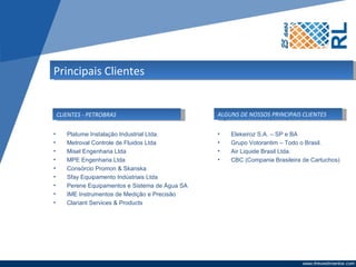 Principais Clientes


 CLIENTES - PETROBRAS
Clientes Petrobras:                            ALGUNS de nossos principais clientes:
                                               Alguns DE NOSSOS PRINCIPAIS CLIENTES

•   Platume Instalação Industrial Ltda.        •   Elekeiroz S.A. – SP e BA
•   Metroval Controle de Fluidos Ltda          •   Grupo Votorantim – Todo o Brasil.
•   Misel Engenharia Ltda                      •   Air Liquide Brasil Ltda.
•   MPE Engenharia Ltda                        •   CBC (Compania Brasileira de Cartuchos)
•   Consórcio Promon & Skanska
•   Sfay Equipamento Indústriais Ltda
•   Perene Equipamentos e Sistema de Água SA
•   IME Instrumentos de Medição e Precisão
•   Clariant Services & Products
 
