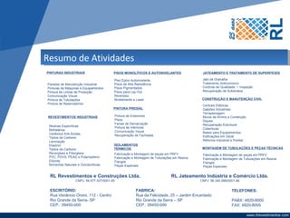 Resumo de Atividades
PINTURAS INDUSTRIAIS                      PISOS MONOLÍTICOS E AUTONIVELANTES               JATEAMENTO E TRATAMENTO DE SUPERFÍCIES

                                          Piso Epóxi Autonivelante                         Jato de Granalha
Paradas de Manutenção Industrial          Pisos de Alta Resistência                        Tratamento Anticorrosivo
Pinturas de Máquinas e Equipamentos       Pisos Pigmentados                                Controle de Qualidade / Inspeção
Pintura de Linhas de Produção             Pisos para Lay-Out                               Recuperação de Substratos
Comunicação Visual                        Reverpiso
Pintura de Tubulações                     Nivelamento a Laser                              CONSTRUÇÃO E MANUTENÇÃO CIVIL
Pintura de Reservatórios
                                                                                           Centrais Elétricas
                                          PINTURA PREDIAL                                  Galpões Industriais
                                                                                           Terraplenagem
 REVESTIMENTOS INDUSTRIAIS                Pintura de Exteriores                            Muros de Arrimo e Contenção
                                          Pisos                                            Diques
                                          Faixas de Demarcação                             Recuperação Estrutural
 Resinas Específicas                      Pintura de Interiores
 Refratários                                                                               Coberturas
                                          Comunicação Visual                               Bases para Equipamentos
 Cerâmica Anti-Ácidas                     Recuperação de Fachadas
 Tijolos de Carbono                                                                        Edificações em Geral
 Laminação                                                                                 Reforma Industrial e Predial
 Elastron                                 ISOLAMENTOS
 Tijolos de Carbono                       TÉRMICOS                                         MONTAGEM DE TUBULAÇÕES E PEÇAS TÉCNICAS
 Reverglass e Fiberglass                  Fabricação e Montagem de peças em PRFV           Fabricação e Montagem de peças em PRFV
 PVC, PDVS, PEAD e Polipropileno          Fabricação e Montagem de Tubulações em Resina    Fabricação e Montagem de Tubulações em Resina
 Ebonite                                  Flanges                                          Flanges
 Borrachas Naturais e Clorobutílicas      Peças Especiais                                  Peças Especiais


 RL Revestimentos e Construções Ltda.                                       RL Jateamento Indústria e Comércio Ltda.
                   CNPJ: 56.677.537/0001-45                                               CNPJ: 96.345.996/0001-46


 ESCRITÓRIO:                                            FABRICA:                                             TELEFONES:
 Rua Venâncio Orsini, 112 - Centro                      Rua da Felicidade, 25 – Jardim Encantado
 Rio Grande da Serra- SP                                Rio Grande da Serra – SP                             PABX: 4820-8000
 CEP.: 09450-000                                        CEP.: 09450-000                                      FAX: 4820-8005
 
