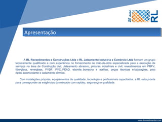Apresentação



       A RL Revestimentos e Construções Ltda e RL Jateamento Industria e Comércio Ltda formam um grupo
tecnicamente qualificado e com experiência no fornecimento de mão-de-obra especializada para a execução de
serviços na área de Construção civil, Jateamento abrasivo, pinturas industriais e civil, revestimentos em PRFV,
fiberglass, reverglass, PVDF, PVC, PEAD, ebonite, borracha e acrílico, peças técnicas e tubulações, piso
epóxi autonivelante e isolamento térmico.

   Com instalações próprias, equipamentos de qualidade, tecnologia e profissionais capacitados, a RL está pronta
para corresponder as exigências do mercado com rapidez, segurança e qualidade.
 