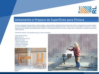 Jateamento e Preparo de Superfícies para Pintura
O preparo adequado das superfícies a serem pintadas, é causa direta do resultado final do processo de pintura. O seguimento de normas vigentes,
tais como Petrobrás, também certifica nossos trabalhos através de documenta ção técnica. Tanto como em nossa cabine de pintura ou “in loco”,
nossa equipe de trabalho está preparada para atender a normatização pertinente ou propor solução para conservação ou preparo de superfícies
visando pinturas:

Jateamento abrasivo com granalha de aço ou óxido de alumínio:

Ligeiro (Brush off) Sa 1
Comercial Sa 2
Metal quase branco Sa 2½
Metal branco Sa 3
Limpeza mecânica St 2
Limpeza mecânica St 3
Limpeza com solventes
Decapagem química
 