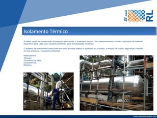 Isolamento Térmico
A melhor opção de conservação de energia é sem dúvida o isolamento térmico. Seu dimensionamento correto e aplicação de materiais
específicos para cada caso, causarão benefícios para as instalações industriais.

O aumento de investimento nessa área tem como principal objetivo a qualidade do processo, a redução de custos, segurança e respeito
ao meio ambiente. Tubulações industriais.

Reservatórios.
Tanques.
Trocadores de calor.
Equipamentos.
Reatores.
 