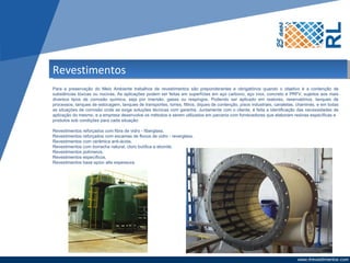 Revestimentos
Para a preservação do Meio Ambiente trabalhos de revestimentos são preponderantes e obrigatórios quando o objetivo é a contenção de
substâncias tóxicas ou nocivas. As aplicações podem ser feitas em superfícies em aço carbono, aço inox, concreto e PRFV, sujeitos aos mais
diversos tipos de corrosão química, seja por imersão, gases ou respingos. Podendo ser aplicado em reatores, reservatórios, tanques de
processos, tanques de estocagem, tanques de transportes, torres, filtros, diques de contenção, pisos industriais, canaletas, chaminés, e em todas
as situações de corrosão onde se exige soluções técnicas com garantia. Juntamente com o cliente, é feita a identificação das necessidades de
aplicação do mesmo, e a empresa desenvolve os métodos a serem utilizados em parceria com fornecedores que elaboram resinas específicas e
produtos sob condições para cada situação:

Revestimentos reforçados com fibra de vidro - fiberglass.
Revestimentos reforçados com escamas de flocos de vidro - reverglass.
Revestimentos com cerâmica anti-ácida.
Revestimentos com borracha natural, cloro butílica e ebonite.
Revestimentos polímeros.
Revestimentos específicos.
Revestimentos base epóxi alta espessura.
 