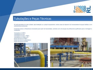 Tubulações e Peças Técnicas
As particularidades de cada unidade, seja instalação ou o próprio equipamento, muitas vezes se deparam com necessidades de peças inéditas e com
características exclusivas.

A empresa possui a infraestrutura necessária para suprir tal necessidade, contando com uma equipe de profissionais qualificados para a montagem e
instalações.

Tubulações em PRFV.
Tubulações em PVC.
Tubulações em PVC + PRFV.
Tubulações em PEAD e PP.
Peças técnicas em PRFV.
Peças técnicas em polipropileno.
Peças técnicas em acrílico.
 