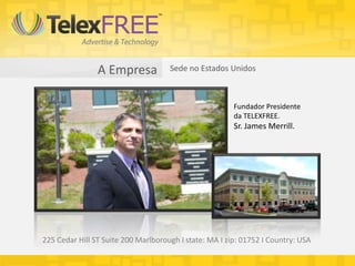 A Empresa            Sede no Estados Unidos



                                                        Fundador Presidente
                                                        da TELEXFREE.
                                                        Sr. James Merrill.




225 Cedar Hill ST Suite 200 Marlborough I state: MA I zip: 01752 I Country: USA
 