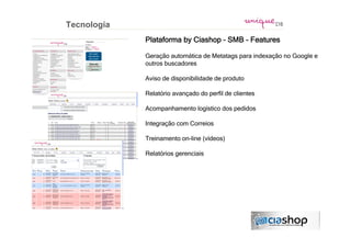 Tecnologia
             Plataforma by Ciashop – SMB - Features

             Geração automática de Metatags para indexação no Google e
             outros buscadores

             Aviso de disponibilidade de produto

             Relatório avançado do perfil de clientes

             Acompanhamento logístico dos pedidos

             Integração com Correios

             Treinamento on-line (vídeos)

             Relatórios gerenciais
 