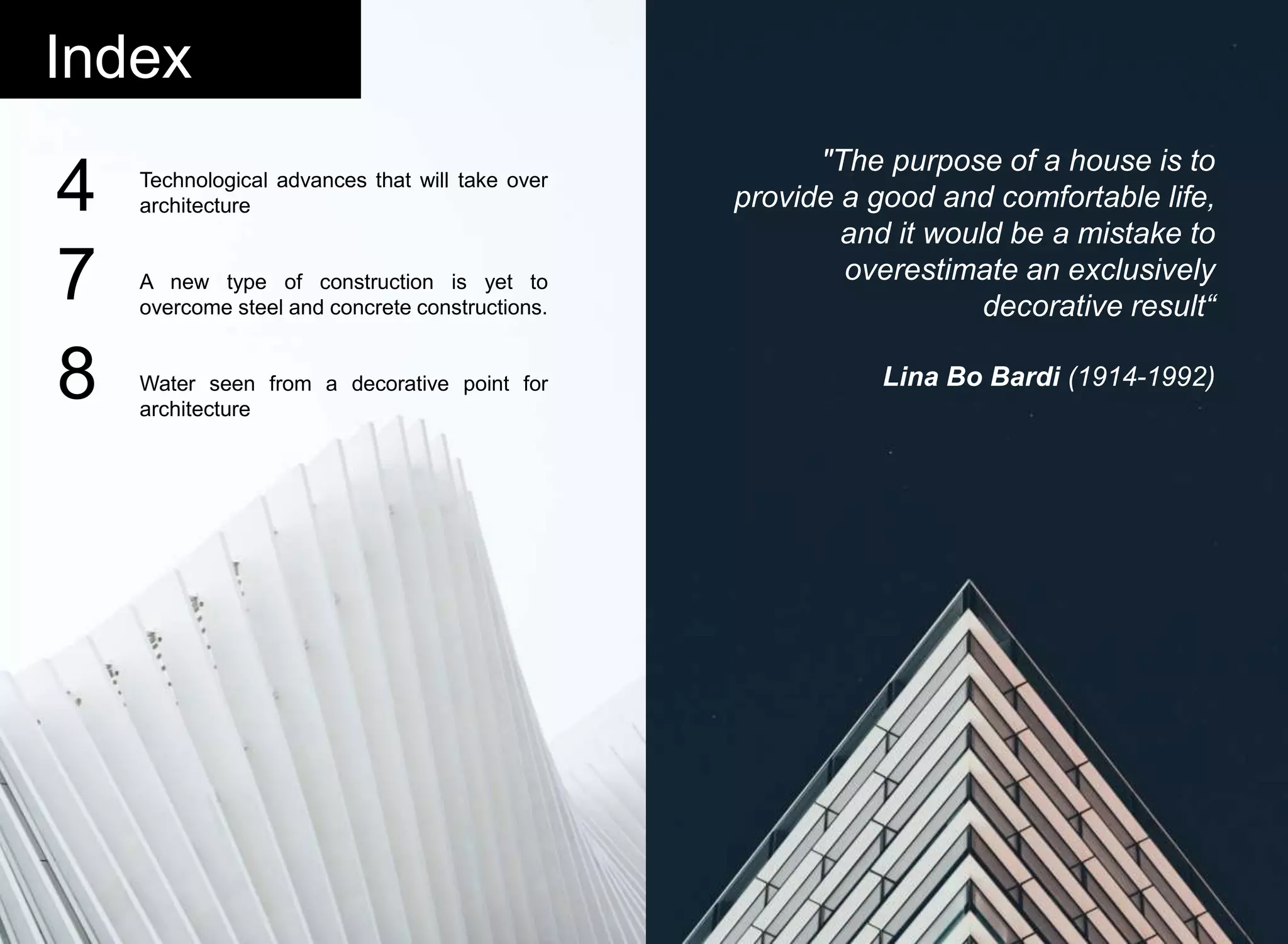 Technological advances that will take over
architecture
A new type of construction is yet to
overcome steel and concrete constructions.
Water seen from a decorative point for
architecture
Index
"The purpose of a house is to
provide a good and comfortable life,
and it would be a mistake to
overestimate an exclusively
decorative result“
Lina Bo Bardi (1914-1992)
4
7
8
 