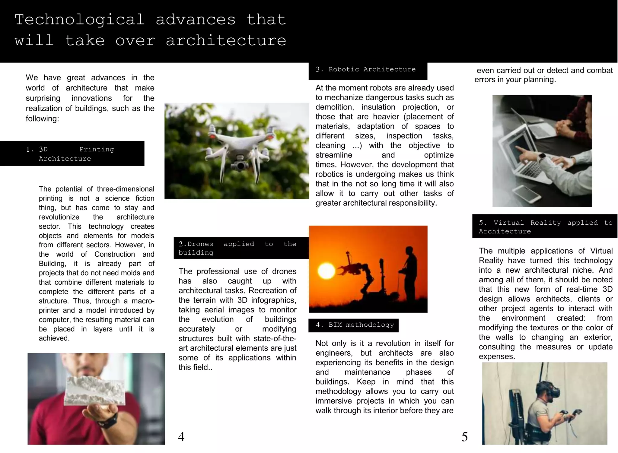 5. Virtual Reality applied to
Architecture
The multiple applications of Virtual
Reality have turned this technology
into a new architectural niche. And
among all of them, it should be noted
that this new form of real-time 3D
design allows architects, clients or
other project agents to interact with
the environment created: from
modifying the textures or the color of
the walls to changing an exterior,
consulting the measures or update
expenses.
Technological advances that
will take over architecture
We have great advances in the
world of architecture that make
surprising innovations for the
realization of buildings, such as the
following:
1. 3D Printing in
Architecture
The potential of three-dimensional
printing is not a science fiction
thing, but has come to stay and
revolutionize the architecture
sector. This technology creates
objects and elements for models
from different sectors. However, in
the world of Construction and
Building, it is already part of
projects that do not need molds and
that combine different materials to
complete the different parts of a
structure. Thus, through a macro-
printer and a model introduced by
computer, the resulting material can
be placed in layers until it is
achieved.
3. Robotic Architecture
At the moment robots are already used
to mechanize dangerous tasks such as
demolition, insulation projection, or
those that are heavier (placement of
materials, adaptation of spaces to
different sizes, inspection tasks,
cleaning ...) with the objective to
streamline and optimize
times. However, the development that
robotics is undergoing makes us think
that in the not so long time it will also
allow it to carry out other tasks of
greater architectural responsibility.
4. BIM methodology
Not only is it a revolution in itself for
engineers, but architects are also
experiencing its benefits in the design
and maintenance phases of
buildings. Keep in mind that this
methodology allows you to carry out
immersive projects in which you can
walk through its interior before they are
even carried out or detect and combat
errors in your planning.
2.Drones applied to the
building
The professional use of drones
has also caught up with
architectural tasks. Recreation of
the terrain with 3D infographics,
taking aerial images to monitor
the evolution of buildings
accurately or modifying
structures built with state-of-the-
art architectural elements are just
some of its applications within
this field..
4 5
 