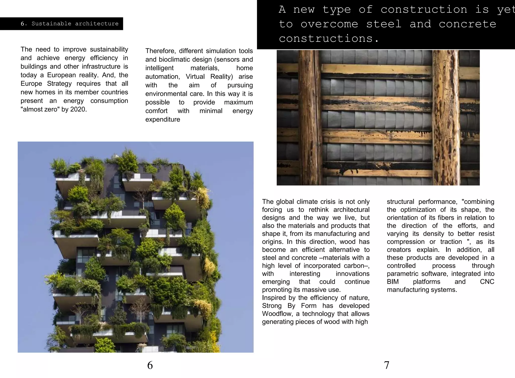 6. Sustainable architecture
The need to improve sustainability
and achieve energy efficiency in
buildings and other infrastructure is
today a European reality. And, the
Europe Strategy requires that all
new homes in its member countries
present an energy consumption
"almost zero" by 2020.
Therefore, different simulation tools
and bioclimatic design (sensors and
intelligent materials, home
automation, Virtual Reality) arise
with the aim of pursuing
environmental care. In this way it is
possible to provide maximum
comfort with minimal energy
expenditure
A new type of construction is yet
to overcome steel and concrete
constructions.
The global climate crisis is not only
forcing us to rethink architectural
designs and the way we live, but
also the materials and products that
shape it, from its manufacturing and
origins. In this direction, wood has
become an efficient alternative to
steel and concrete –materials with a
high level of incorporated carbon–,
with interesting innovations
emerging that could continue
promoting its massive use.
Inspired by the efficiency of nature,
Strong By Form has developed
Woodflow, a technology that allows
generating pieces of wood with high
structural performance, "combining
the optimization of its shape, the
orientation of its fibers in relation to
the direction of the efforts, and
varying its density to better resist
compression or traction ", as its
creators explain. In addition, all
these products are developed in a
controlled process through
parametric software, integrated into
BIM platforms and CNC
manufacturing systems.
6 7
 