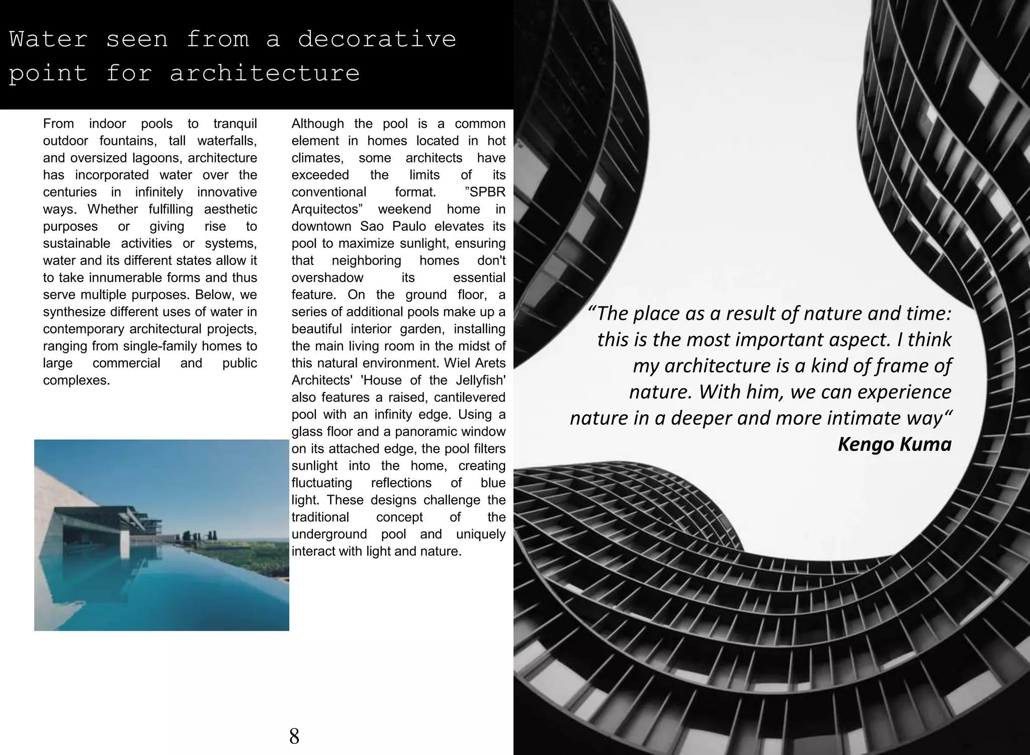 Water seen from a decorative
point for architecture
From indoor pools to tranquil
outdoor fountains, tall waterfalls,
and oversized lagoons, architecture
has incorporated water over the
centuries in infinitely innovative
ways. Whether fulfilling aesthetic
purposes or giving rise to
sustainable activities or systems,
water and its different states allow it
to take innumerable forms and thus
serve multiple purposes. Below, we
synthesize different uses of water in
contemporary architectural projects,
ranging from single-family homes to
large commercial and public
complexes.
Although the pool is a common
element in homes located in hot
climates, some architects have
exceeded the limits of its
conventional format. ”SPBR
Arquitectos” weekend home in
downtown Sao Paulo elevates its
pool to maximize sunlight, ensuring
that neighboring homes don't
overshadow its essential
feature. On the ground floor, a
series of additional pools make up a
beautiful interior garden, installing
the main living room in the midst of
this natural environment. Wiel Arets
Architects' 'House of the Jellyfish'
also features a raised, cantilevered
pool with an infinity edge. Using a
glass floor and a panoramic window
on its attached edge, the pool filters
sunlight into the home, creating
fluctuating reflections of blue
light. These designs challenge the
traditional concept of the
underground pool and uniquely
interact with light and nature.
“The place as a result of nature and time:
this is the most important aspect. I think
my architecture is a kind of frame of
nature. With him, we can experience
nature in a deeper and more intimate way“
Kengo Kuma
8
 