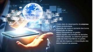 •Visão clara do desempenho da empresa.
•Maior produtividade.
•Redução de custos e aumento dos lucros.
•Prevenção de falhas.
•Maior transparência na gestão.
•Maior rapidez nas tomadas de decisões.
•Além das pessoas, os sistemas ganham
cada vez mais importância na gestão.
.Em vez de engessar, a interpretação dos
dados inspiram as pessoas.
 