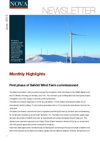 1
First phase of Salkhit Wind Farm commissioned
NEWSLETTER
Mongolia is
scheduled to start
operations at its
first wind farm this
month, a $122
million project
that’s the biggest
power plant in 30
years and part of
a government
effort to cap
pollution cloaking
the capital city.
June2013
The State Commission  held an event to accept the completion of the ﬁrst phase of the 50MW Salkhit wind
farm in Ministry of Energy on Monday June 17th.  The wind farm, part of Mongolia’s ﬁrst wind power project
in Sergelen sum of Tuv aimag, is currently under construction. 
The State Commission approved a 110/35 kw sub-station, 110 kw explicit transmission facility, 35 kw
transmission facility building, 15 wind turbine generators and a 110 kw electricity transmission line from the
wind farm. 
The State Commission was formed under a regulation permitting the start-up, duration and commissioning
for construction enacted by Government resolution 151. The State Commission reviewed the quality, legal
acts and documents of Salkhit wind farm as requested by the project developer Clean Energy LLC. The
decision was reached to approve it as a Hydro Power Station based on Articles of the law on construction
with 100 percent approvals from the commission members.  
It has also been approved to simultaneously do testing and connecting of the second phase of Salkhit wind
farm to the network as the State Commission agreed with the National Network of Power Transmission LLC
Monthly Highlights
 