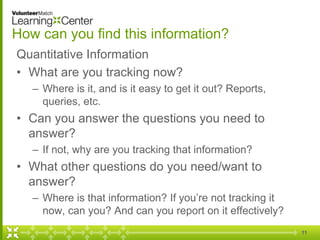 How can you find this information?
Quantitative Information
• What are you tracking now?
– Where is it, and is it easy to get it out? Reports,
queries, etc.
• Can you answer the questions you need to
answer?
– If not, why are you tracking that information?
• What other questions do you need/want to
answer?
– Where is that information? If you’re not tracking it
now, can you? And can you report on it effectively?
11
 