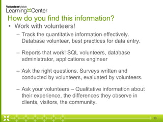 How do you find this information?
• Work with volunteers!
– Track the quantitative information effectively.
Database volunteer, best practices for data entry.
– Reports that work! SQL volunteers, database
administrator, applications engineer
– Ask the right questions. Surveys written and
conducted by volunteers, evaluated by volunteers.
– Ask your volunteers – Qualitative information about
their experience, the differences they observe in
clients, visitors, the community.
13
 