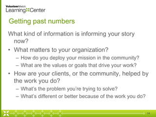 Getting past numbers
What kind of information is informing your story
now?
• What matters to your organization?
– How do you deploy your mission in the community?
– What are the values or goals that drive your work?
• How are your clients, or the community, helped by
the work you do?
– What’s the problem you’re trying to solve?
– What’s different or better because of the work you do?
14
 