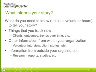 What informs your story?
What do you need to know (besides volunteer hours)
to tell your story?
• Things that you track now
– Clients, outcomes, trends over time, etc.
• Other information from within your organization
– Volunteer interview, client stories, etc.
• Information from outside your organization
– Research, reports, studies, etc
17
 