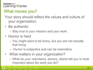 20
What moves you?
Your story should reflect the values and culture of
your organization.
• Be authentic
– Stay true to your mission and your work.
• Humor is hard
– You might want to be funny, but you are not actually
that funny.
– Humor is subjective and can be insensitive.
• What matters in your organization?
– What do your volunteers, donors, clients tell you is most
important about the work you do?
 