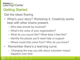 21
Getting Started
Get the ideas flowing
• What’s your story? Workshop it. Creativity works
best with other brains present.
– Who else should be involved?
– What’s the voice of your organization?
– What do you sound like? What does it feel like?
– Identify the places you’ll need help or support
– Where could that come from? Who do you know?
• Remember there’s a learning curve
– Changing the way you talk about volunteer impact
happens over time
 