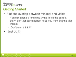 22
Getting Started
• Find the overlap between minimal and viable
– You can spend a long time trying to tell the perfect
story, don’t let being perfect keep you from sharing that
impact!
– Don’t over think it!
• Just do it!
 