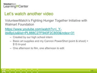 Let’s watch another video
VolunteerMatch’s Fighting Hunger Together Initiative with
Walmart Foundation
https://www.youtube.com/watch?v=i_Y-
ibkBpUs&list=PL888C27F940F2C800&index=31
– Created by our high school intern
– Basic art supplies and my Cannon PowerShot (point & shoot) +
$15 tri-pod
– One afternoon to film, one afternoon to edit
23
 