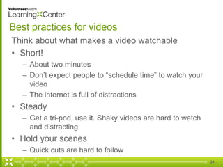 24
Best practices for videos
Think about what makes a video watchable
• Short!
– About two minutes
– Don’t expect people to “schedule time” to watch your
video
– The internet is full of distractions
• Steady
– Get a tri-pod, use it. Shaky videos are hard to watch
and distracting
• Hold your scenes
– Quick cuts are hard to follow
 