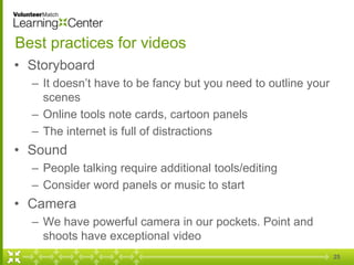 25
Best practices for videos
• Storyboard
– It doesn’t have to be fancy but you need to outline your
scenes
– Online tools note cards, cartoon panels
– The internet is full of distractions
• Sound
– People talking require additional tools/editing
– Consider word panels or music to start
• Camera
– We have powerful camera in our pockets. Point and
shoots have exceptional video
 