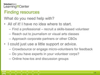 26
Finding resources
What do you need help with?
• All of it! I have no idea where to start.
– Find a professional – recruit a skills-based volunteer
– Reach out to journalism or visual arts classes
– Approach corporate partners or other CBOs
• I could just use a little support or advice.
– Crowdsource or engage micro-volunteers for feedback
– Do you have experts in your volunteer corps?
– Online how-tos and discussion groups
 