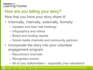 27
How are you telling your story?
Now that you have your story share it!
• Informally, internally, externally, formally
– Updates and town hall meetings
– Infographics and videos
– Board and funding reports
– Social media channels and community partners
• Incorporate the story into your volunteer
engagement program
– Recruitment channels
– Recognition events
– All of your stakeholders – especially your volunteers!
 