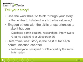 28
Tell your story!
• Use the worksheet to think through your story
– Remember to include others in the brainstorming!
• Engage others with the skills or experiences to
make it happen
– Database administrators, researchers, interviewers
– Graphic designers or videographers
• Determine what story is the best fit for each
communication channel
– Not everyone is inspired or influenced by the same
information
 