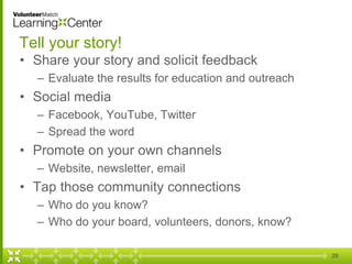 29
Tell your story!
• Share your story and solicit feedback
– Evaluate the results for education and outreach
• Social media
– Facebook, YouTube, Twitter
– Spread the word
• Promote on your own channels
– Website, newsletter, email
• Tap those community connections
– Who do you know?
– Who do your board, volunteers, donors, know?
 