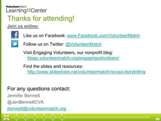 Thanks for attending!
Join us online:
Like us on Facebook: www.Facebook.com/VolunteerMatch
Follow us on Twitter: @VolunteerMatch
Visit Engaging Volunteers, our nonprofit blog:
blogs.volunteermatch.org/engagingvolunteers/
Find the slides and resources:
http://www.slideshare.net/volunteermatch/novaa-storytelling
For any questions contact:
Jennifer Bennett
@JenBennettCVA
jbennett@volunteermatch.org
30
 