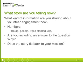 4
What story are you telling now?
What kind of information are you sharing about
volunteer engagement now?
• Numbers
– Hours, people, trees planted, etc.
• Are you including an answer to the question
Why?
• Does the story tie back to your mission?
 