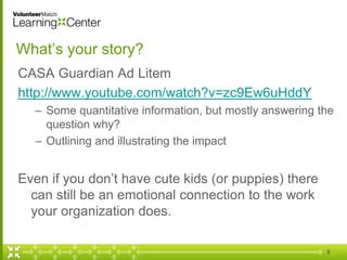 What’s your story?
CASA Guardian Ad Litem
http://www.youtube.com/watch?v=zc9Ew6uHddY
– Some quantitative information, but mostly answering the
question why?
– Outlining and illustrating the impact
Even if you don’t have cute kids (or puppies) there
can still be an emotional connection to the work
your organization does.
5
 