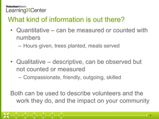 What kind of information is out there?
• Quantitative – can be measured or counted with
numbers
– Hours given, trees planted, meals served
• Qualitative – descriptive, can be observed but
not counted or measured
– Compassionate, friendly, outgoing, skilled
Both can be used to describe volunteers and the
work they do, and the impact on your community
6
 
