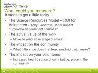 What could you measure?
It starts to get a little tricky…
• The Scarce Resources Model – ROI for
Volunteers - Tony Goodrow, Better Impact
http://www.betterimpact.com/ROI/
• The actual value of the work
– Move beyond an average $ amount
• The impact on the community
– What difference does that tree, sandwich, etc. make?
• The impact on your volunteers
– Increased health, sense of contributing, place in the
community
8
 