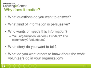 Why does it matter?
• What questions do you want to answer?
• What kind of information is persuasive?
• Who wants or needs this information?
– You, organization leaders? Funders? The
community? Volunteers?
• What story do you want to tell?
• What do you want others to know about the work
volunteers do in your organization?
9
 