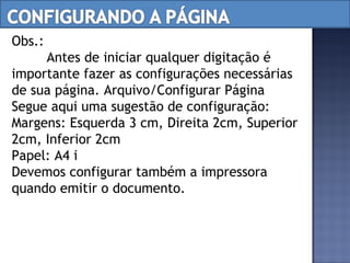 Obs.:  Antes de iniciar qualquer digitação é importante fazer as configurações necessárias de sua página. Arquivo/Configurar Página Segue aqui uma sugestão de configuração: Margens: Esquerda 3 cm, Direita 2cm, Superior 2cm, Inferior 2cm Papel: A4 􀃆 21 x 29,7 cm Devemos configurar também a impressora quando emitir o documento. 
