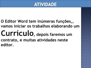 O Editor Word tem inúmeras funções,, vamos iniciar os trabalhos elaborando um  Currículo , depois faremos um contrato, e muitas atividades neste editor. 