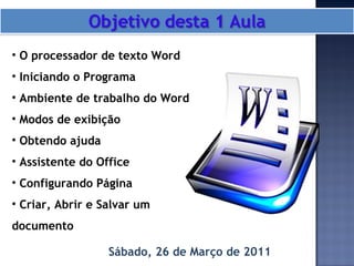 Sábado, 26 de Março de 2011 O processador de texto Word Iniciando o Programa Ambiente de trabalho do Word Modos de exibição Obtendo ajuda Assistente do Office Configurando Página Criar, Abrir e Salvar um documento 
